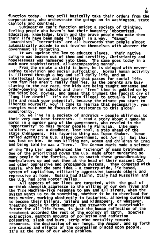 6 function today. They still basically take their orders from the corporations, who orchestrate the goings on in Washington, state capitols and’counties. Subjugation can’t function amidst a society of thinking, feeTing people who haven’t had thetr humamity Tobotomized. Education, knowledge, truth and the brave people who make them their Tife have been made “illegal” in a way. “Gangs" “anarchists” terrorists” are all buzzwords that people almost autosatically accede to not involve themselves with whoever the government i3 targeting. ir naci It was against the law to educate slaves. Their mative culture was beaten out of them and servility, Christianity and hopelessness was hammered into thes. The same goes today in a much more sophisticated, all-encompassing manner. Fron the minute a child is born, he ‘is deluged with never- ending television and social suffocation. wormal human activity is filtered through a buy and sell daily life, and an intellectual torpor and vapidity that passes for social Tife. Eyen families aren’t reaily families, 35 the parents are busy slaving in_ the rat race, the kids aré being taught nonsense and order-obeying in school$ and cheir “free” tine s’ gobbied up by the idiot box, movies, and games that truapet the fascist cry of “long Tive deathl” It’s de facto illegal to actually 1ive your 1ife and reach your potertial, because the minute you start’to Tiberate yourself, you’11 comé to realize that necessarily, your energies must now’be focused on resistance to this global monstrosity. 50, we Tive in a society of androids - people oblivious to thedr véry’om best interests. T read a’story Sbout 2 gung-ho goron in a murder gang of the government, who reveled in the “opportunity” to mass murder people In Fallujan. Like many soldiers, he was a deadbeat, lost soul, a step ahead of the state kidnappers. Wis fayorite thing was Tupac Shakur. Tupac railed against the U.S. slave government, not for it But that was Tost on hin. e was_killing men, wonen and children in Iraq and being told he was a "hero.” The German Nazis made a science of the “8ig Lie" and advanced the "science” of mass brainwash. one of the prioritized moves the U.S. made after murdering so many people in the forties, was to snatch these groundbreaking manipulators up and put thém at the head of their nascent CIA and other oppressive and propaganda systess. They competed with Russia, who had the same idea - a country-wide, 1ie-based, systen’of capitalisn, militarily aggressive towards others and Fepressive at home. ’Russia had Stalin, Italy had Mussolini and the U.S. had John Foster Dulles. ATl aspects of our Tives are targeted, with the goal of no-think sheepish acquiesce to the wilting of our own Tives and the Time Machine-like response to any and all sirens, when the System wants us to do something, whether it be to cheerlead for nass murder, working obediently’in factories, allowing ourselves to become their killers, jailers and kidnappers, or whatever. Treating people in this manner, the stewards of a sustainable future for all 1ife forns, s just the husan reflection of the treatment accorded the rest of the ecology of Earth. Species extinction, mamnoth amounts of pollution and radiation poisoning, ‘slash and burn, strip mine mentality towards Fesources, the decimation’of our lungs, the Amazon, and so forth are causes and effects of the oppression placed upon people. It’s at the crux of our whole problen.